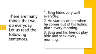 There are many
things that we
do everyday.
Let us read the
following
sentences.
1. Bing hides very well
everyday.
2. He startles others when
he comes out of his hiding
place every morning.
3. Bing and his friends play
hide and seek every
morning.
 