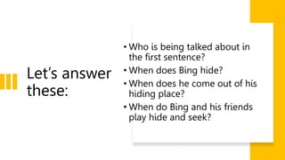 Let’s answer
these:
• Who is being talked about in
the first sentence?
• When does Bing hide?
• When does he come out of his
hiding place?
• When do Bing and his friends
play hide and seek?
 