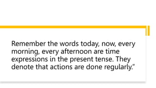 Remember the words today, now, every
morning, every afternoon are time
expressions in the present tense. They
denote that actions are done regularly.”
 