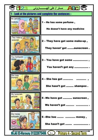 ١٠
‫ﻣﺴﺘﺮ‬/‫اﻟﮭــــــــــﺎروﻧﻰ‬ ‫ﻋﻠﻰ‬
1 – Look at the pictures and complete the sentences :-
1 – He has some perfume ,
He doesn't have any medicine
2 – They have got some make-up ,
They haven’ got ……..sunscreen .
3 – You have got some ……………… ,
You haven’t got any …………….. .
4 – She has got ………… ………… ,
She hasn’t got ……… shampoo .
5 –We have got ……….. sunscreen ,
We haven’t got ………. …………… .
6 –She has …….. ………… money ,
She hasn’t got …….. ……………… .
 