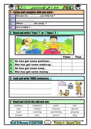 ١١
‫ﻣﺴﺘﺮ‬/‫اﻟﮭــــــــــﺎروﻧﻰ‬ ‫ﻋﻠﻰ‬
1 – Listen and complete with one word :-
1. Excuse me , …………….you help me ?
2. …………………… .
3. Where ……………the candy ?
4. It is in Aisle 1 .
2 - Read and write ( True ) T or ( False ) F :-
False True
1. He has got some perfume .
2. She has got some make-up .
3. He has got some soap .
4. She has got some money .
3 - Look and write THREE sentences : -
......................................................
......................................................
......................................................
4 - Read and circle the odd one out:-
monkey elephant park lion
zoo school cinema doctor
read running swimming playing
school pen pencil bag
 