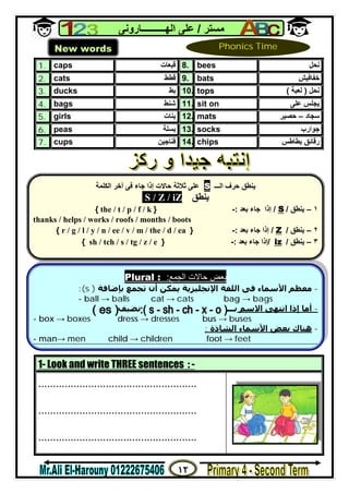 ١٢
‫ﻣﺴﺘﺮ‬/‫اﻟﮭــــــــــﺎروﻧﻰ‬ ‫ﻋﻠﻰ‬
1. caps ‫ﻗﺒﻌﺎت‬ 8. bees ‫ﻧﺤﻞ‬
2. cats ‫ﻗﻄﻂ‬ 9. bats ‫ﺧﻔﺎﻓﯿﺶ‬
3. ducks ‫ﺑﻂ‬ 10. tops ‫ﻧﺤﻞ‬)‫ﻟﻌﺒﺔ‬(
4. bags ‫ﺷﻨﻂ‬ 11. sit on ‫ﻋﻠﻰ‬ ‫ﯾﺠﻠﺲ‬
5. girls ‫ﺑﻨﺎت‬ 12. mats ‫ﺳﺠﺎد‬–‫ﺣﺼﯿﺮ‬
6. peas ‫ﺑﺴﻠﺔ‬ 13. socks ‫ﺟﻮارب‬
7. cups ‫ﻓﻨﺎﺟﯿﻦ‬ 14. chips ‫ﺑﻄﺎﻃﺲ‬ ‫رﻗﺎﺋﻖ‬
1- Look and write THREE sentences : -
......................................................
......................................................
......................................................
New words Phonics Time
Plural : :‫اﻟﺠﻤﻊ‬ ‫ﺣﺎﻻت‬ ‫ﺑﻌﺾ‬
:(s ) -‫ﻣﻌﻈﻢ‬‫اﻷﺳﻤﺎء‬‫اﻟﻠ‬ ‫ﻓﻰ‬‫ﺑﺈﺿﺎﻓﺔ‬ ‫ﺗﺠﻤﻊ‬ ‫أن‬ ‫ﻳﻤﻜﻦ‬ ‫اﻹﻧﺠﻠﯿﺰﻳﺔ‬ ‫ﻐﺔ‬
- ball → balls cat → cats bag → bags
-‫ا‬ ‫اﻧﺘﮫﻰ‬ ‫إذا‬ ‫أﻣﺎ‬‫ﻻ‬‫ﺳﻢ‬‫ﺑـ‬‫ــ‬‫ﻧﻀﯿﻒ‬
- box → boxes dress → dresses bus → buses
: ‫اﻟﺸﺎذة‬ ‫اﻷﺳﻤﺎء‬ ‫ﺑﻌﺾ‬ ‫ھﻨﺎك‬ -
- man→ men child → children foot → feet
‫اﻟـــ‬ ‫ﺣﺮف‬ ‫ﯾﻨﻄﻖ‬S‫ﺛﻼﺛﺔ‬ ‫ﻋﻠﻰ‬‫ﺣﺎﻻت‬‫اﻟﻜﻠﻤﺔ‬ ‫أﺧﺮ‬ ‫ﻓﻰ‬ ‫ﺟﺎء‬ ‫إذا‬
‫ﯾﻨﻄﻖ‬iZ/Z/S
١–‫ﯾﻨﻄﻖ‬/S/‫ﺑﻌﺪ‬ ‫ﺟﺎء‬ ‫إذا‬:-}k/f/p/t/the{
thanks / helps / works / roofs / months / boots
٢–‫ﯾﻨﻄﻖ‬/Z/‫ﺑﻌﺪ‬ ‫ﺟﺎء‬ ‫إذا‬:-}ea/d/the/m/v/ee/n/y/l/g/r{
٣–‫ﯾﻨﻄﻖ‬/iz/‫ﺑﻌﺪ‬ ‫ﺟﺎء‬ ‫إذا‬:-}e/z/tg/s/tch/sh{
 