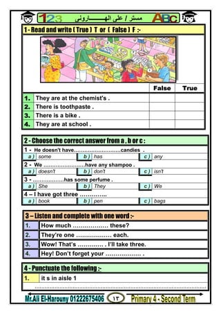 ١٣
‫ﻣﺴﺘﺮ‬/‫اﻟﮭــــــــــﺎروﻧﻰ‬ ‫ﻋﻠﻰ‬
4 - Punctuate the following :-
1. it s in aisle 1
........................................................................................................
1 - Read and write ( True ) T or ( False ) F :-
False True
1. They are at the chemist's .
2. There is toothpaste .
3. There is a bike .
4. They are at school .
2 - Choose the correct answer from a , b or c :
1 - He doesn't have………………………candies .
a ) some b ) has c ) any
2 - We ……………………have any shampoo .
a ) doesn't b ) don't c ) isn't
3 - ………………has some perfume .
a ) She b ) They c ) We
4 – I have got three …………..
a ) book b ) pen c ) bags
3 – Listen and complete with one word :-
1. How much ……………… these?
2. They’re one ……………… each.
3. Wow! That’s …………. . I’ll take three.
4. Hey! Don’t forget your ……………… .
 