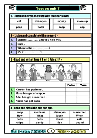 ١٤
‫ﻣﺴﺘﺮ‬/‫اﻟﮭــــــــــﺎروﻧﻰ‬ ‫ﻋﻠﻰ‬
1 - Listen and circle the word with the short vowel :
cat shampoo money make-up
peas book soap cap
2 – Listen and complete with one word :-
1. Excuse ……….. . Can you help me?
2. Sure .
3. Where’s the ………………?
4. It’s in …………….. 1.
3 - Read and write ( True ) T or ( False ) F :-
False True
1. Kareem has perfume .
2. Mona has got shampoo .
3. Adel has got sunscreen .
4. Nader has got soap .
4 - Read and circle the odd one out:-
soap medicine shampoo sunscreen
How What Much When
peas bees ducks cats
chips candy fish pound
Test on unit 7
Nader Kareem Mona Heba Adel
 