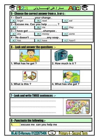 ١٥
‫ﻣﺴﺘﺮ‬/‫اﻟﮭــــــــــﺎروﻧﻰ‬ ‫ﻋﻠﻰ‬
8 - Punctuate the following :-
1. excuse me can you help me
......................................................................................................
5 - Choose the correct answer from a , b or c :
1 – Don't …………..your change .
a ) forget b ) read c ) eat
2 - Excuse me. Can you help ……….. ?
a ) I b ) me c ) they
3 – I have got ……………..shampoo .
a ) any b ) money c ) some
4 – He doesn't ………………..any soap .
a ) has b ) have c ) hasn't
6 – Look and answer the questions : -
1. What has he got ? 2. How much is it ?
................................................................... ..................................................................
3. What is this ? 4. What has she got ?
.................................................................. ..................................................................
7 - Look and write THREE sentences : -
......................................................
......................................................
......................................................
50LE
Price
 