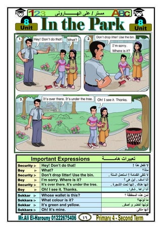 ١٦
‫ﻣﺴﺘﺮ‬/‫اﻟﮭــــــــــﺎروﻧﻰ‬ ‫ﻋﻠﻰ‬
Important Expressions ‫ھﺎﻣـــــــــﺔ‬ ‫ﺗﻌﺒﯿﺮات‬
Security :- Hey! Don’t do that! ‫ھﺬا‬ ‫ﺗﻔﻌﻞ‬ ‫ﻻ‬!
Boy :- What? ‫ﻣﺎذا؟‬
Security :- Don’t drop litter! Use the bin. ‫اﻟﻘﻤﺎﻣﺔ‬ ‫ﺗﻠﻘﻰ‬ ‫ﻻ‬!‫اﻟﺴﻠﺔ‬ ‫اﺳﺘﻌﻤﻞ‬.
Boy :- I’m sorry. Where is it? ‫آﺳﻒ‬ ‫أﻧﺎ‬.‫؟‬ ‫ھﻰ‬ ‫أﯾﻦ‬
Security :- It’s over there. It’s under the tree. ‫ھﻨﺎك‬ ‫إﻧﮭﺎ‬.‫اﻟﺸﺠﺮة‬ ‫ﺗﺤﺖ‬ ‫إﻧﮭﺎ‬.
Boy :- Oh! I see it. Thanks. ‫أراھﺎ‬ ‫أﻧﺎ‬.‫ﺷﻜﺮا‬.
Sokkar :- Whose wallet is this? ‫؟‬ ‫اﻟﻤﺤﻔﻈﺔ‬ ‫ھﺬه‬ ‫ﻟﻤﻦ‬
Sokkara :- What colour is it? ‫ﻟﻮﻧﮭﺎ؟‬ ‫ﻣﺎ‬
Sokkar :- It’s green and yellow. ‫أﺻﻔﺮ‬ ‫و‬ ‫أﺧﻀﺮ‬ ‫ﻟﻮﻧﮭﺎ‬.
Sokkara :- Oh! It’s mine. ‫ﻣﻠﻜﻰ‬ ‫أﻧﮭﺎ‬

Unit
8 
Unit
8
 