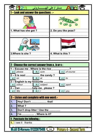 ١٨
‫ﻣﺴﺘﺮ‬/‫اﻟﮭــــــــــﺎروﻧﻰ‬ ‫ﻋﻠﻰ‬
4 - Punctuate the following :-
1. i see it thanks
........................................................................................................
1 – Look and answer the questions : -
1. What has she got ? 2. Do you like peas?
................................................................... ..................................................................
3.Where is she ? 4. What is this ?
.................................................................. ..................................................................
2 - Choose the correct answer from a , b or c :
1 – Excuse me . Where is the rice , ……………….?
a ) please b ) sure c ) of course
2 – It is next ……………. the candy ?
a ) on b ) at c ) to
3 – English is my favourite .....................
a ) colour b ) subject c ) sport
4 – Can …………..help me , please ?
a ) We b ) I c ) you
3 – Listen and complete with one word :-
1. Hey! Don’t ……………… that!
2. What ?
3. Don't drop litter ! Use the ………….
4. I’m ………….. . Where is it?
 