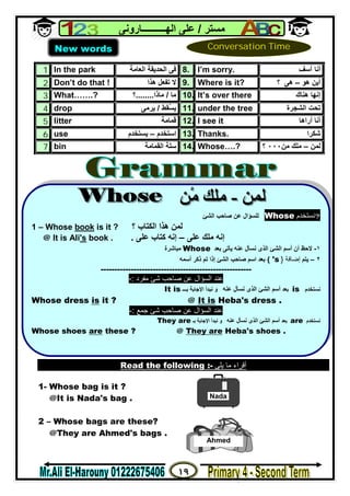 ١٩
‫ﻣﺴﺘﺮ‬/‫اﻟﮭــــــــــﺎروﻧﻰ‬ ‫ﻋﻠﻰ‬
1. In the park ‫اﻟﺤﺪﯾﻘﺔ‬ ‫ﻓﻰ‬‫اﻟﻌﺎﻣﺔ‬ 8. I’m sorry. ‫آﺳﻒ‬ ‫أﻧﺎ‬
2. Don’t do that ! ‫ھﺬا‬ ‫ﺗﻔﻌﻞ‬ ‫ﻻ‬ 9. Where is it? ‫أﯾﻦ‬‫ھﻮ‬–‫ھﻰ‬‫؟‬
3. What…….? ‫ﻣﺎ‬/‫ﻣﺎذا‬........‫؟‬ 10. It’s over there ‫ھﻨﺎك‬ ‫إﻧﮭﺎ‬
4. drop ُ‫ﺴ‬‫ﯾ‬‫ﻘﻂ‬/‫ﯾﺮﻣﻰ‬ 11. under the tree ‫اﻟﺸﺠﺮة‬ ‫ﺗﺤﺖ‬
5. litter ‫ﻗﻤﺎﻣﺔ‬ 12. I see it ‫أﻧﺎ‬‫أراھﺎ‬
6. use ‫اﺳﺘﺨﺪم‬–‫ﯾﺴﺘﺨ‬‫ﺪم‬ 13. Thanks. ‫ﺷﻜﺮا‬
7. bin ‫اﻟﻘﻤﺎﻣﺔ‬ ‫ﺳﻠﺔ‬ 14. Whose….? ‫ﻟﻤﻦ‬–‫ﻣﻠﻚ‬‫ﻣﻦ‬٠٠٠‫؟‬
Read the following :- ‫ﯾﻠﻰ‬ ‫ﻣﺎ‬ ‫أﻗﺮاء‬
1- Whose bag is it ?
@It is Nada's bag .
2 – Whose bags are these?
@They are Ahmed's bags .
New words Conversation Time


?‫ﻧﺴﺘﺨﺪم‬Whose‫ﻟﻠ‬‫ﺴﺆال‬‫ﻋﻦ‬‫اﻟ‬ ‫ﺻﺎﺣﺐ‬‫ﺸﺊ‬
1 – Whose book is it ? ‫؟‬ ‫اﻟﻜﺘﺎب‬ ‫ھﺬا‬ ‫ﻟﻤﻦ‬
@ It is Ali's book . ‫ﻋﻠﻰ‬ ‫ﻣﻠﻚ‬ ‫إﻧﮫ‬–‫ﻋﻠﻰ‬ ‫ﻛﺘﺎب‬ ‫إﻧﮫ‬.
١-‫ﻻﺣﻆ‬‫ﺑﻌﺪ‬ ‫ﯾﺄﺗﻰ‬ ‫ﻋﻨﮫ‬ ‫ﻧﺴﺄل‬ ‫اﻟﺬى‬ ‫اﻟﺸﺊ‬ ‫أﺳﻢ‬ ‫أن‬Whose‫ﻣﺒﺎﺷﺮ‬‫ة‬
٢–‫ﯾﺘﻢ‬‫إﺿﺎﻓﺔ‬}'s{‫أﺳﻤﮫ‬ ‫ذﻛﺮ‬ ‫ﺗﻢ‬ ‫إذا‬ ‫اﻟﺸﺊ‬ ‫ﺻﺎﺣﺐ‬ ‫اﺳﻢ‬ ‫ﺑﻌﺪ‬
-------------------------------------------------------
‫ﻋﻦ‬ ‫اﻟﺴﺆال‬ ‫ﻋﻨﺪ‬‫ﺻﺎﺣﺐ‬‫ﻣﻔﺮد‬ ‫ﺷﺊ‬:-
‫ﻧﺴﺘﺨﺪم‬is‫ﺑﻌﺪ‬‫ﻋﻨﮫ‬ ‫ﻧﺴﺄل‬ ‫اﻟﺬى‬ ‫اﻟﺸﺊ‬ ‫أﺳﻢ‬‫ﺑـــ‬ ‫اﻹﺟﺎﺑﺔ‬ ‫ﻧﺒﺪأ‬ ‫و‬It is
.s dress'HebaIt is@?itisWhose dress
‫ﻋﻦ‬ ‫اﻟﺴﺆال‬ ‫ﻋﻨﺪ‬‫ﺻﺎﺣﺐ‬‫ﺷﺊ‬‫ﺟﻤﻊ‬:-
‫ﻧﺴﺘﺨﺪم‬are‫ﺑﻌﺪ‬‫ﻋﻨﮫ‬ ‫ﻧﺴﺄل‬ ‫اﻟﺬى‬ ‫اﻟﺸﺊ‬ ‫أﺳﻢ‬‫ﺑـ‬ ‫اﻹﺟﺎﺑﺔ‬ ‫ﻧﺒﺪأ‬ ‫و‬They are
.shoess'HebaThey are@?theseareWhose shoes

Nada
Ahmed
 