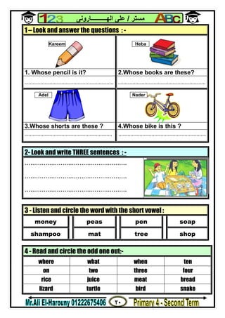 ٢٠
‫ﻣﺴﺘﺮ‬/‫اﻟﮭــــــــــﺎروﻧﻰ‬ ‫ﻋﻠﻰ‬
2- Look and write THREE sentences : -
......................................................
......................................................
......................................................
1 – Look and answer the questions : -
1. Whose pencil is it? 2.Whose books are these?
................................................................... ..................................................................
3.Whose shorts are these ? 4.Whose bike is this ?
.................................................................. ..................................................................
3 - Listen and circle the word with the short vowel :
money peas pen soap
shampoo mat tree shop
4 - Read and circle the odd one out:-
where what when ten
on two three four
rice juice meat bread
lizard turtle bird snake
Kareem Heba
NaderAdel
 