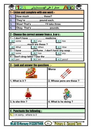 ٢١
‫ﻣﺴﺘﺮ‬/‫اﻟﮭــــــــــﺎروﻧﻰ‬ ‫ﻋﻠﻰ‬
4 - Punctuate the following :-
1. i m sorry. where is it
..................................................................................................
1 – Listen and complete with one word :-
1. How much …………….. these?
2. They’re ……………. pound each.
3. Wow! That’s ……………. I’ll take three.
4. Okay. That’s ………………… pounds.
2 - Choose the correct answer from a , b or c :
1 – I don't have ……………….. medicine .
a ) some b ) any c ) has
2 - ………..……much are these ?
a ) What b ) When c ) How
3 – I have …………..perfume , I don't have any soap .
a ) some b ) has c ) any
4 – Don't drop letter ! Use the …………….. .
a ) pen b ) bin c ) pencil
3 – Look and answer the questions : -
Mona
1. What is it ? 2. Whose pens are these ?
................................................................... ..................................................................
3. Is she thin ? 4. What is he doing ?
.................................................................. ..................................................................
 