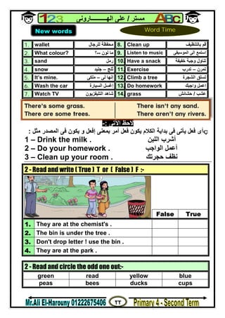 ٢٢
‫ﻣﺴﺘﺮ‬/‫اﻟﮭــــــــــﺎروﻧﻰ‬ ‫ﻋﻠﻰ‬
1. wallet ‫ﻣﺤﻔﻈﺔ‬‫ﻟﻠﺮﺟﺎل‬ 8. Clean up ‫ﺑﺎﻟﺘﻨﻈﯿﻒ‬ ‫ﻗﻢ‬
2. What colour? ‫ﻟﻮن‬ ‫ﻣﺎ‬--‫؟‬ 9. Listen to music ‫اﻟﻤﻮﺳﯿﻘﻰ‬ ‫اﻟﻰ‬ ‫اﺳﺘﻤﻊ‬
3. sand ‫رﻣﻞ‬ 10. Have a snack ‫ﺧﻔﯿﻔﺔ‬ ‫وﺟﺒﺔ‬ ‫ﺗﻨﺎول‬
4. snow ‫ﺛﻠﺞ‬–‫ﺟﻠﯿﺪ‬ 11. Exercise ‫ﺗﻤﺮن‬–‫ﺗﺪرب‬
5. It’s mine. ‫ﻟﻰ‬ ‫إﻧﮭﺎ‬–‫ﻣﻠﻜﻰ‬ 12. Climb a tree ‫اﻟﺸﺠﺮة‬ ‫ﺗﺴﻠﻖ‬
6. Wash the car ‫إﻏﺴﻞ‬‫اﻟﺴﯿﺎرة‬ 13. Do homework ‫واﺟﺒﻚ‬ ‫اﻋﻤﻞ‬
7. Watch TV ‫اﻟﺘﻠﯿﻔﺰﯾﻮن‬ ‫ﺷﺎھﺪ‬ 14. grass ‫ﻋﺸﺐ‬/‫ﺣﺸﺎﺋﺶ‬
‫اﻵﺗﻰ‬ ‫ﻻﺣﻆ‬:-
ç‫أﻣﺮ‬ ‫ﻓﻌﻞ‬ ‫ﯾﻜﻮن‬ ‫اﻟﻜﻼم‬ ‫ﺑﺪاﯾﺔ‬ ‫ﻓﻰ‬ ‫ﯾﺄﺗﻰ‬ ‫ﻓﻌﻞ‬ ‫أى‬‫إﻓﻌﻞ‬ ‫ﺑﻤﻌﻨﻰ‬‫اﻟﻤﺼﺪر‬ ‫ﻓﻰ‬ ‫ﯾﻜﻮن‬ ‫و‬‫ﻣﺜﻞ‬:
1 – Drink the milk . ‫اﻟﻠﺒﻦ‬ ‫أﺷﺮب‬
2 – Do your homework . ‫اﻟﻮاﺟﺐ‬ ‫أﻋﻤﻞ‬
3 – Clean up your room . ‫ﺣﺠﺮﺗﻚ‬ ‫ﻧﻈﻒ‬
2 - Read and write ( True ) T or ( False ) F :-
False True
1. They are at the chemist's .
2. The bin is under the tree .
3. Don't drop letter ! use the bin .
4. They are at the park .
2 - Read and circle the odd one out:-
green read yellow blue
peas bees ducks cups
New words Word Time
 