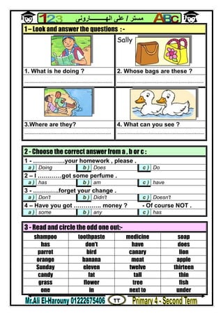 ٢٣
‫ﻣﺴﺘﺮ‬/‫اﻟﮭــــــــــﺎروﻧﻰ‬ ‫ﻋﻠﻰ‬
1 – Look and answer the questions : -
Sally
1. What is he doing ? 2. Whose bags are these ?
................................................................... ..................................................................
3.Where are they? 4. What can you see ?
.................................................................. ..................................................................
2 - Choose the correct answer from a , b or c :
1 - …………….your homework , please .
a ) Doing b ) Does c ) Do
2 – I …………got some perfume .
a ) has b ) am c ) have
3 - ………….forget your change .
a ) Don't b ) Didn't c ) Doesn't
4 – Have you got ………….. money ? - Of course NOT .
a ) some b ) any c ) has
3 - Read and circle the odd one out:-
shampoo toothpaste medicine soap
has don't have does
parrot bird canary lion
orange banana meat apple
Sunday eleven twelve thirteen
candy fat tall thin
grass flower tree fish
one in next to under
 