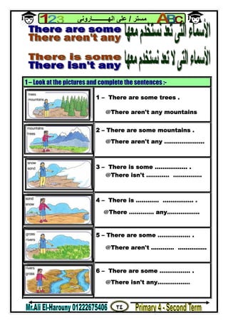 ٢٤
‫ﻣﺴﺘﺮ‬/‫اﻟﮭــــــــــﺎروﻧﻰ‬ ‫ﻋﻠﻰ‬
1 – Look at the pictures and complete the sentences :-
1 – There are some trees .
@There aren't any mountains
2 – There are some mountains .
@There aren't any …………………
3 – There is some …………….. .
@There isn't ………… ……………
4 – There is ………… ……………. .
@There …………. any..……………
5 – There are some …………….. .
@There aren't ………… ……………
6 – There are some ……………. .
@There isn't any..……………
 