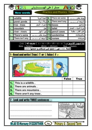 ٢٥
‫ﻣﺴﺘﺮ‬/‫اﻟﮭــــــــــﺎروﻧﻰ‬ ‫ﻋﻠﻰ‬
1. wildlife ‫اﻟﺒﺮﯾﺔ‬ ‫اﻟﺤﯿﺎة‬ 8. There are some ‫ﺑﻌﺾ‬ ‫ﯾﻮﺟﺪ‬)‫ﺟﻤﻊ‬ ‫ﻣﻌﺪود‬ ‫اﺳﻢ‬(
2. pond- ponds ‫ﺑﺮﻛﺔ‬-‫ﺑﺮك‬ 9. There aren’t any ‫أى‬ ‫ﯾﻮﺟﺪ‬ ‫ﻻ‬)‫ﺟﻤﻊ‬ ‫ﻣﻌﺪود‬ ‫اﺳﻢ‬(
3. tree - trees ‫ﺷﺠﺮة‬-‫أﺷﺠﺎر‬ 10. boxes ‫ﺻﻨﺎدﯾﻖ‬
4. mountain ‫ﺟﺒﻞ‬ 11. toilet ‫اﻟﻤﯿﺎه‬ ‫دورة‬–‫اﻟﺤﻤﺎم‬
5. river - rivers ‫ﻧﮭﺮ‬/‫أﻧﮭﺎر‬ 12. pencil cases ‫ﻋﻠﺐ‬‫أﻗﻼم‬–‫ﻣﻘﻠﻤﺔ‬
6. There’s some ‫ﺑﻌﺾ‬ ‫ﯾﻮﺟﺪ‬)‫ﻣﻌﺪود‬ ‫ﻏﯿﺮ‬ ‫اﺳﻢ‬( 13. sandwiches ‫ﺳﺎﻧﺪوﯾﺘﺸﺎ‬‫ت‬
7. There isn’t any ‫أى‬ ‫ﯾﻮﺟﺪ‬ ‫ﻻ‬)‫ﻣﻌﺪود‬ ‫ﻏﯿﺮ‬ ‫اﺳﻢ‬( 14. nurses ‫ﻣﻤﺮﺿﺎت‬
2 - Look and write THREE sentences : -
......................................................
......................................................
......................................................
‫اﻻﺳﻢ‬ ‫اﻧﺘﮫﻰ‬ ‫إذا‬‫ﺑـ‬‫ــ‬s – ss – ch – sh – o – x )(‫ﻟﻪ‬ ‫ﻧﻀﯿﻒ‬)es(
box → boxes dress → dresses bus → buses
‫ﻛﻠﻤﺔ‬ox)‫ﺛﻮر‬(‫ﺟﻤﻌﮫﺎ‬ ‫و‬ ‫ﻣﻨﺘﻈﻢ‬ ‫ﻏﯿﺮ‬ ‫ﺟﻤﻊ‬oxen
1 - Read and write ( True ) T or ( False ) F :-
False True
1. This is a wildlife .
2. There are animals .
3. There are mountains .
4. There aren't any trees .
New words Practice and Phonics Time
 