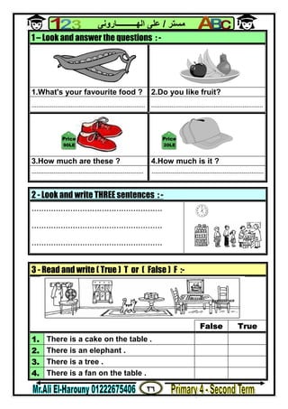 ٢٦
‫ﻣﺴﺘﺮ‬/‫اﻟﮭــــــــــﺎروﻧﻰ‬ ‫ﻋﻠﻰ‬
2 - Look and write THREE sentences : -
......................................................
......................................................
......................................................
1 – Look and answer the questions : -
1.What's your favourite food ? 2.Do you like fruit?
................................................................... ..................................................................
3.How much are these ? 4.How much is it ?
.................................................................. ..................................................................
3 - Read and write ( True ) T or ( False ) F :-
False True
1. There is a cake on the table .
2. There is an elephant .
3. There is a tree .
4. There is a fan on the table .
90LE
Price
20LE
Price
 