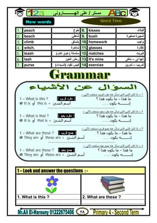 ٢٨
‫ﻣﺴﺘﺮ‬/‫اﻟﮭــــــــــﺎروﻧﻰ‬ ‫ﻋﻠﻰ‬
1. peach ‫ﺧﻮخ‬ 8. kisses ‫ﻗﺒﻼت‬
2. beach ‫ﺷﺎﻃﺊ‬ 9. bush ‫ﺷﺠﯿﺮ‬‫ﺻﻐﯿﺮة‬ ‫ة‬
3. climb ‫ﯾﺘﺴﻠﻖ‬ 10. homework ‫واﺟﺐ‬
4. witch. ‫ﺳﺎﺣﺮ‬‫ة‬ 11. glasses ‫ﻧﻈﺎرة‬
5. leash ‫ﺳﻠﺴﻠﺔ‬)‫اﻟﻜﻠﺐ‬ ‫ﻃﻮق‬( 12. matches ‫ﻛﺒﺮﯾﺖ‬
6. lash ‫اﻟﻌﯿﻦ‬ ‫رﻣﺶ‬ 13. It's mine ‫إﻧﮭﺎ‬‫ﻟﻰ‬–‫ﻣﻠﻜﻰ‬
7. purse ‫ﻧﻘﻮد‬ ‫ﻛﯿﺲ‬)‫ﻟﻠﺴﯿﺪات‬( 14. exercise ‫ﺗﺪرﯾﺐ‬–‫ﺗﻤﺮﯾﻦ‬
1 – Look and answer the questions : -
1. What is this ? 2. What are these ?
................................................................... ..................................................................
New words Word Time


١–‫اﻵﺗﻰ‬ ‫ﻧﺴﺘﺨﺪم‬ ‫ﻗﺮﯾﺐ‬ ‫ﻣﻔﺮد‬ ‫ﻋﻨﮫ‬ ‫ﻧﺴﺄل‬ ‫اﻟﺬى‬ ‫اﻟﺸﺊ‬ ‫ﻛﺎن‬ ‫إذا‬:-
1 – What is this ? { ‫ﻗﺮﯾﺐ‬ ‫ﻣﻔﺮد‬ } ‫؟‬ ‫ھﺬا‬ ‫ﻳﻜﻮن‬ ‫ﻣﺎ‬ – ‫ھﺬا‬ ‫ﻣﺎ‬
@ It is ‫أو‬ this is + ‫اﻟﺸﺊ‬ ‫أﺳﻢ‬ ‫ﻳﻜﻮن‬ ‫إﻧـــــــــﻪ‬.......
--------------------------------------------------
٢–‫اﻵﺗﻰ‬ ‫ﻧﺴﺘﺨﺪم‬ ‫ﺑﻌﯿﺪ‬ ‫ﻣﻔﺮد‬ ‫ﻋﻨﮫ‬ ‫ﻧﺴﺄل‬ ‫اﻟﺬى‬ ‫اﻟﺸﺊ‬ ‫ﻛﺎن‬ ‫إذا‬:-
1 – What is that ? { ‫ﺑﻌﯿﺪ‬ ‫ﻣﻔﺮد‬ } ‫؟‬ ‫ھﺬا‬ ‫ﻳﻜﻮن‬ ‫ﻣﺎ‬ – ‫ھﺬا‬ ‫ﻣﺎ‬
@ It is ‫أو‬ that is + ‫اﻟﺸﺊ‬ ‫أﺳﻢ‬ ‫ﻳﻜﻮن‬ ‫إﻧـــــــــﻪ‬.......
--------------------------------------------------
٣–‫ﻋﻨﮫ‬ ‫ﻧﺴﺄل‬ ‫اﻟﺬى‬ ‫اﻟﺸﺊ‬ ‫ﻛﺎن‬ ‫إذا‬‫ﺟﻤﻊ‬‫ﻗﺮﯾﺐ‬‫اﻵﺗﻰ‬ ‫ﻧﺴﺘﺨﺪم‬:-
1 – What are these ? { ‫ﻗﺮﯾﺐ‬ ‫ﺟﻤﻊ‬ } ‫؟‬ ‫ھﺬا‬ ‫ﻳﻜﻮن‬ ‫ﻣﺎ‬ – ‫ھﺬا‬ ‫ﻣﺎ‬
@ They are ‫أو‬ these are + ‫اﻟﺸﺊ‬ ‫أﺳﻢ‬ ‫ﻳﻜﻮن‬ ‫إﻧـــــــــﻪ‬.......
--------------------------------------------------
٤–‫ﻋﻨﮫ‬ ‫ﻧﺴﺄل‬ ‫اﻟﺬى‬ ‫اﻟﺸﺊ‬ ‫ﻛﺎن‬ ‫إذا‬‫ﺟﻤﻊ‬‫ﺑﻌﯿﺪ‬‫اﻵﺗﻰ‬ ‫ﻧﺴﺘﺨﺪم‬:-
1 – What are those ? { ‫ﺑﻌﯿﺪ‬ ‫ﺟﻤﻊ‬ } ‫؟‬ ‫ھﺬا‬ ‫ﻳﻜﻮن‬ ‫ﻣﺎ‬ – ‫ھﺬا‬ ‫ﻣﺎ‬
@ They are ‫أو‬ those are + ‫اﻟﺸﺊ‬ ‫أﺳﻢ‬ ‫ﻳﻜﻮن‬ ‫إﻧـــــــــﻪ‬.......
 