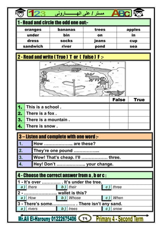 ٢٩
‫ﻣﺴﺘﺮ‬/‫اﻟﮭــــــــــﺎروﻧﻰ‬ ‫ﻋﻠﻰ‬
1 - Read and circle the odd one out:-
oranges bananas trees apples
under bin on in
dress socks jeans cup
sandwich river pond sea
2 - Read and write ( True ) T or ( False ) F :-
False True
1. This is a school .
2. There is a fox .
3. There is a mountain .
4. There is snow .
3 – Listen and complete with one word :-
1. How ……………….. are these?
2. They’re one pound ……………...
3. Wow! That’s cheap. I’ll ……………… three.
4. Hey! Don’t ……………….. your change.
4 - Choose the correct answer from a , b or c :
1 - It’s over …………. . It’s under the tree.
a ) there b ) their c ) three
2 - ………………….. wallet is this?
a ) How b ) Whose c ) When
3 - There’s some……………. . There isn’t any sand.
a ) rivers b ) trees c ) snow
 