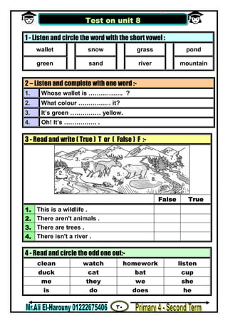 ٣٠
‫ﻣﺴﺘﺮ‬/‫اﻟﮭــــــــــﺎروﻧﻰ‬ ‫ﻋﻠﻰ‬
1 - Listen and circle the word with the short vowel :
wallet snow grass pond
green sand river mountain
2 – Listen and complete with one word :-
1. Whose wallet is …………….. ?
2. What colour ……………. it?
3. It’s green …………… yellow.
4. Oh! It’s ……………. .
3 - Read and write ( True ) T or ( False ) F :-
False True
1. This is a wildlife .
2. There aren't animals .
3. There are trees .
4. There isn't a river .
4 - Read and circle the odd one out:-
clean watch homework listen
duck cat bat cup
me they we she
is do does he
Test on unit 8
 
