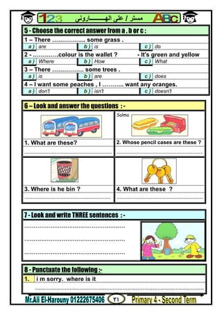 ٣١
‫ﻣﺴﺘﺮ‬/‫اﻟﮭــــــــــﺎروﻧﻰ‬ ‫ﻋﻠﻰ‬
8 - Punctuate the following :-
1. i m sorry. where is it
......................................................................................................
5 - Choose the correct answer from a , b or c :
1 – There …………….. some grass .
a ) are b ) is c ) do
2 - ………….colour is the wallet ? - It's green and yellow
a ) Where b ) How c ) What
3 – There ……………. some trees .
a ) is b ) are c ) does
4 – I want some peaches , I ……….. want any oranges.
a ) don't b ) isn't c ) doesn't
6 – Look and answer the questions : -
Salma
1. What are these? 2. Whose pencil cases are these ?
................................................................... ..................................................................
3. Where is he bin ? 4. What are these ?
.................................................................. ..................................................................
7 - Look and write THREE sentences : -
......................................................
......................................................
......................................................
 