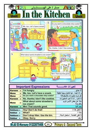٣٢
‫ﻣﺴﺘﺮ‬/‫اﻟﮭــــــــــﺎروﻧﻰ‬ ‫ﻋﻠﻰ‬
Important Expressions ‫ھﺎﻣـــــــــﺔ‬ ‫ﺗﻌﺒﯿﺮات‬
Kareem :- I’m hungry. ‫ﺟﺎﺋﻊ‬ ‫أﻧﺎ‬.
Mona :- Me, too. Let’s have a snack. ‫أﯾﻀﺎ‬ ‫أﻧﺎ‬ ‫و‬.‫ﺧﻔﯿﻔﺔ‬ ‫وﺟﺒﺔ‬ ‫ﻧﺘﻨﺎول‬ ‫ھﯿﺎ‬
Mona :- Do you want a chocolate chip cookie? ‫ﺑﺎﻟﺸﯿﻜﻮﻻﺗﺔ‬ ‫ﻣﺨﺒﻮزات‬ ‫ﺗﺮﯾﺪ‬ ‫ھﻞ‬
Kareem :- No, thanks.I don’t like cookies. ‫ﺷﻜﺮا‬ ‫ﻻ‬.‫اﻟﻤﺨﺒﻮزات‬ ‫أﺣﺐ‬ ‫ﻻ‬ ‫أﻧﺎ‬
Mona :-
What about some strawberry
ice cream?
‫ﻛﺮﯾﻢ‬ ‫اﻵﯾﺲ‬ ‫ﺑﻌﺾ‬ ‫ﻋﻦ‬ ‫ﻣﺎذا‬
‫ﺑﺎﻟﻔﺮاوﻟﺔ‬
Kareem :- Mm! That sounds good. ‫ﻟﺬﯾﺬ‬ ‫ﯾﺒﺪو‬
Sokkara :- Hey! Don’t do that! ‫ھﺬا‬ ‫ﺗﻔﻌﻞ‬ ‫ﻻ‬!
Sokkar :- What? ‫؟‬ ‫ﻣﺎذا‬
Sokkara :- Don’t drop litter. Use the bin. ‫اﻟﻘﻤﺎﻣﺔ‬ ‫ﺗﻠﻘﻰ‬ ‫ﻻ‬.‫اﻟﺴﻠﺔ‬ ‫اﺳﺘﻌﻤﻞ‬.
Sokkar :- Okay. Sorry. ‫أﺳﻒ‬

Unit
9 
Unit
9
 