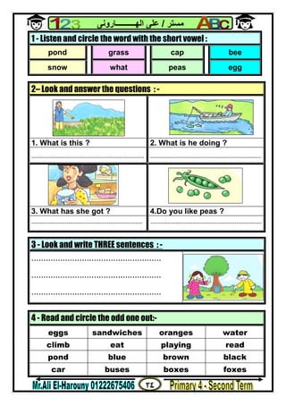 ٣٤
‫ﻣﺴﺘﺮ‬/‫اﻟﮭــــــــــﺎروﻧﻰ‬ ‫ﻋﻠﻰ‬
3 - Look and write THREE sentences : -
......................................................
......................................................
......................................................
1 - Listen and circle the word with the short vowel :
pond grass cap bee
snow what peas egg
2– Look and answer the questions : -
1. What is this ? 2. What is he doing ?
................................................................... ..................................................................
3. What has she got ? 4.Do you like peas ?
.................................................................. ..................................................................
4 - Read and circle the odd one out:-
eggs sandwiches oranges water
climb eat playing read
pond blue brown black
car buses boxes foxes
 