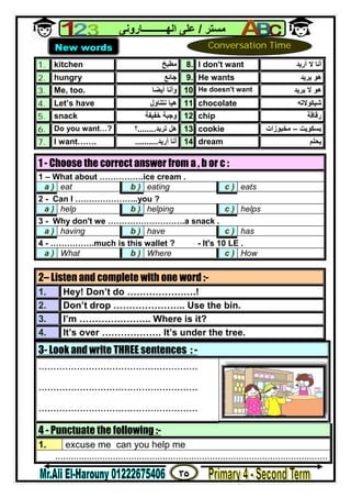 ٣٥
‫ﻣﺴﺘﺮ‬/‫اﻟﮭــــــــــﺎروﻧﻰ‬ ‫ﻋﻠﻰ‬
1. kitchen ‫ﻣﻄﺒﺦ‬ 8. I don't want ‫أرﯾﺪ‬ ‫ﻻ‬ ‫أﻧﺎ‬
2. hungry ‫ﺟﺎﺋﻊ‬ 9. He wants ‫ﯾﺮﯾﺪ‬ ‫ھﻮ‬
3. Me, too. ‫أﯾﻀﺎ‬ ‫وأﻧﺎ‬ 10. He doesn't want ‫ﯾﺮﯾﺪ‬ ‫ﻻ‬ ‫ھﻮ‬
4. Let’s have ‫ﻧﺘﻨﺎول‬ ‫ھﯿﺎ‬ 11. chocolate ‫ﺷﯿﻜﻮﻻﺗﮫ‬
5. snack ‫ﺧﻔﯿﻔﺔ‬ ‫وﺟﺒﺔ‬ 12. chip ‫رﻗﺎﻗﺔ‬
6. Do you want…? ‫ﺗﺮﯾ‬ ‫ھﻞ‬‫ﺪ‬........‫؟‬ 13. cookie ‫ﺑﺴﻜﻮﯾﺖ‬–‫ﻣﺨﺒﻮزات‬
7. I want……. ‫أرﯾﺪ‬ ‫أﻧﺎ‬.......... 14. dream ‫ﯾﺤﻠﻢ‬
3- Look and write THREE sentences : -
......................................................
......................................................
......................................................
4 - Punctuate the following :-
1. excuse me can you help me
........................................................................................................
1 - Choose the correct answer from a , b or c :
1 – What about …………….ice cream .
a ) eat b ) eating c ) eats
2 - Can I …………………..you ?
a ) help b ) helping c ) helps
3 - Why don't we ……………………….a snack .
a ) having b ) have c ) has
4 - …………….much is this wallet ? - It's 10 LE .
a ) What b ) Where c ) How
2– Listen and complete with one word :-
1. Hey! Don’t do ………………….!
2. Don’t drop ………………….. Use the bin.
3. I’m ………………….. Where is it?
4. It’s over ………………. It’s under the tree.
New words Conversation Time
 