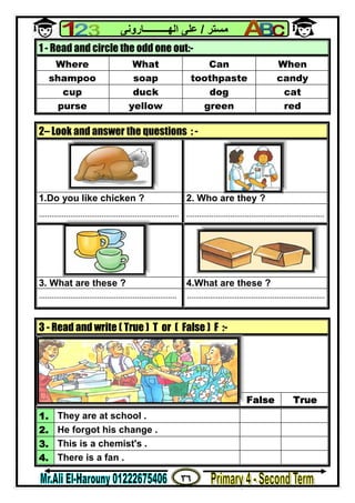 ٣٦
‫ﻣﺴﺘﺮ‬/‫اﻟﮭــــــــــﺎروﻧﻰ‬ ‫ﻋﻠﻰ‬
1 - Read and circle the odd one out:-
Where What Can When
shampoo soap toothpaste candy
cup duck dog cat
purse yellow green red
2– Look and answer the questions : -
1.Do you like chicken ? 2. Who are they ?
................................................................... ..................................................................
3. What are these ? 4.What are these ?
.................................................................. ..................................................................
3 - Read and write ( True ) T or ( False ) F :-
False True
1. They are at school .
2. He forgot his change .
3. This is a chemist's .
4. There is a fan .
 
