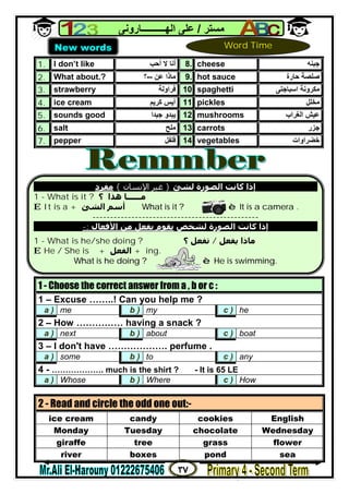 ٣٧
‫ﻣﺴﺘﺮ‬/‫اﻟﮭــــــــــﺎروﻧﻰ‬ ‫ﻋﻠﻰ‬
1. I don’t like ‫أﻧﺎ‬‫أﺣﺐ‬ ‫ﻻ‬ 8. cheese ‫ﺟﺒﻨ‬‫ﮫ‬
2. What about.? ‫ﻋﻦ‬ ‫ﻣﺎذا‬--‫؟‬ 9. hot sauce ‫ﺣﺎرة‬ ‫ﺻﻠﺼﺔ‬
3. strawberry ‫ﻓﺮاوﻟﺔ‬ 10. spaghetti ‫اﺳﺒﺎﺟﺘﻰ‬ ‫ﻣﻜﺮوﻧﺔ‬
4. ice cream ‫ﻛﺮﯾﻢ‬ ‫آﯾﺲ‬ 11. pickles ‫ﻣﺨﻠﻞ‬
5. sounds good ‫ﺟﯿﺪا‬ ‫ﯾﺒﺪو‬ 12. mushrooms ‫ﻋ‬‫ﯿ‬‫اﻟﻐﺮاب‬ ‫ﺶ‬
6. salt ‫ﻣﻠﺢ‬ 13. carrots ‫ﺟﺰر‬
7. pepper ‫ﻓﻠﻔﻞ‬ 14. vegetables ‫ﺧﻀﺮاوات‬
1 - Choose the correct answer from a , b or c :
1 – Excuse ……..! Can you help me ?
a ) me b ) my c ) he
2 – How …………… having a snack ?
a ) next b ) about c ) boat
3 – I don't have ………………. perfume .
a ) some b ) to c ) any
4 - ………………. much is the shirt ? - It is 65 LE
a ) Whose b ) Where c ) How
2 - Read and circle the odd one out:-
ice cream candy cookies English
Monday Tuesday chocolate Wednesday
giraffe tree grass flower
river boxes pond sea
New words Word Time
‫ﻟﺸﺊ‬ ‫اﻟﺼﻮرة‬ ‫ﻛﺎﻧﺖ‬ ‫إذا‬}‫اﻹﻧﺴﺎن‬ ‫ﻏﯿﺮ‬{‫ﻣﻔﺮد‬
1 - What is it ? ‫؟‬ ‫ھﺬا‬ ‫ﻣــــــﺎ‬
E It is a + ‫اﻟﺸﺊ‬ ‫أﺳﻢ‬ What is it ? è It is a camera .
-----------------------------------------------
‫ﻟﺸﺨﺺ‬ ‫اﻟﺼﻮرة‬ ‫ﻛﺎﻧﺖ‬ ‫إذا‬‫اﻷﻓﻌﺎل‬ ‫ﻣﻦ‬ ‫ﺑﻔﻌﻞ‬ ‫ﻳﻘﻮم‬:-
1 - What is he/she doing ? ‫ﻳﻔﻌﻞ‬ ‫ﻣﺎذا‬/‫؟‬ ‫ﺗﻔﻌﻞ‬
E He / She is + +‫اﻟﻔﻌﻞ‬ ing.
What is he doing ? è He is swimming.
 