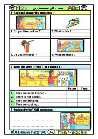 ٣٨
‫ﻣﺴﺘﺮ‬/‫اﻟﮭــــــــــﺎروﻧﻰ‬ ‫ﻋﻠﻰ‬
3 - Look and write THREE sentences : -
......................................................
......................................................
......................................................
1 – Look and answer the questions : -
1. Do you like cookies ? 2. What is this ?
................................................................... ..................................................................
3. Do you like juice ? 4. What are these ?
.................................................................. ..................................................................
2 - Read and write ( True ) T or ( False ) F :-
False True
1. They are in the kitchen .
2. There is hot sauce .
3. They are drinking .
4. They are cooking .
 