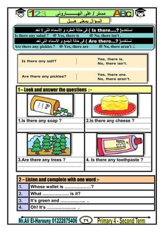 ٣٩
‫ﻣﺴﺘﺮ‬/‫اﻟﮭــــــــــﺎروﻧﻰ‬ ‫ﻋﻠﻰ‬
1 – Look and answer the questions : -
1.Is there any soap ? 2.Is there any cheese ?
................................................................... ..................................................................
3.Are there any trees ? 4. Is there any toothpaste ?
.................................................................. ..................................................................
2 – Listen and complete with one word :-
1. Whose wallet is ………………?
2. What ……………… is it?
3. It’s green and …………….. .
4. Oh! It’s ……………….. .
‫ﻧﺴﺘﺨﺪم‬}Is there….?{‫ﺗﻌﺪ‬ ‫ﻻ‬ ‫اﻟﺘﻰ‬ ‫اﻷﺳﻤﺎء‬ ‫و‬ ‫اﻟﻤﻔﺮد‬ ‫ﺣﺎﻟﺔ‬ ‫ﻓﻰ‬
Is there any salad ? @ Yes, there is @ No, there isn't .
‫ﻧﺴﺘﺨﺪم‬}Are there…?{‫اﻟ‬ ‫ﺣﺎﻟﺔ‬ ‫ﻓﻰ‬‫ﺗﻌﺪ‬ ‫اﻟﺘﻰ‬ ‫اﻷﺳﻤﺎء‬ ‫و‬ ‫ﺠﻤﻊ‬
Are there any pickles ? @ Yes, there are @ No, there aren't .
‫ھــــﻞ‬ ‫ﺑﻤﻌﻨﻰ‬ ‫اﻟﺴﺆال‬
 