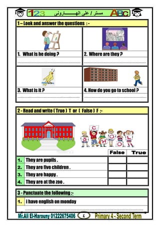 ٤
‫ﻣﺴﺘﺮ‬/‫اﻟﮭــــــــــﺎروﻧﻰ‬ ‫ﻋﻠﻰ‬
3 - Punctuate the following :-
1. i have english on monday
...................................................................................................
1 – Look and answer the questions : -
1. What is he doing ? 2. Where are they ?
................................................................... ..................................................................
3. What is it ? 4. How do you go to school ?
.................................................................. ..................................................................
2 - Read and write ( True ) T or ( False ) F :-
1. They are pupils .
2. They are five children .
3. They are happy .
4. They are at the zoo .
 