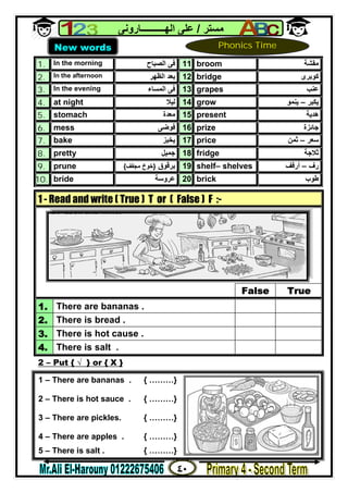 ٤٠
‫ﻣﺴﺘﺮ‬/‫اﻟﮭــــــــــﺎروﻧﻰ‬ ‫ﻋﻠﻰ‬
1. In the morning ‫اﻟﺼﺒﺎح‬ ‫ﻓﻰ‬ 11. broom ‫ﻣﻘﺸﺔ‬
2. In the afternoon ‫اﻟﻈﮭﺮ‬ ‫ﺑﻌﺪ‬ 12. bridge ‫ﻛﻮﺑﺮى‬
3. In the evening ‫اﻟﻤﺴﺎء‬ ‫ﻓﻰ‬ 13. grapes ‫ﻋﻨﺐ‬
4. at night ‫ﻟﯿﻼ‬ 14. grow ‫ﯾﻜﺒﺮ‬–‫ﯾﻨﻤﻮ‬
5. stomach ‫ﻣﻌﺪة‬ 15. present ‫ھﺪﯾﺔ‬
6. mess ‫ﻓﻮﺿﻰ‬ 16. prize ‫ﺟﺎﺋﺰة‬
7. bake ‫ﯾﺨﺒﺰ‬ 17. price ‫ﺳﻌﺮ‬–‫ﺛﻤﻦ‬
8. pretty ‫ﺟﻤﯿﻞ‬ 18. fridge ‫ﺛﻼﺟﺔ‬
9. prune ‫ﺑﺮﻗﻮق‬}‫ﻣﺠﻔﻒ‬ ‫ﺧﻮخ‬{ 19. shelf– shelves ‫رف‬–‫أرﻓﻒ‬
10. bride ‫ﻋﺮوﺳﺔ‬ 20. brick ‫ﻃﻮب‬
2 – Put { √ } or { X }
1 - Read and write ( True ) T or ( False ) F :-
False True
1. There are bananas .
2. There is bread .
3. There is hot cause .
4. There is salt .
New words Phonics Time
1 – There are bananas . { ………}
2 – There is hot sauce . { ………}
3 – There are pickles. { ………}
4 – There are apples . { ………}
5 – There is salt . { ………}
 