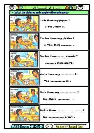 ٤١
‫ﻣﺴﺘﺮ‬/‫اﻟﮭــــــــــﺎروﻧﻰ‬ ‫ﻋﻠﻰ‬
1 – Look at the pictures and complete the sentences :-
1 – Is there any pepper ?
è Yes , there is .
2 – Are there any pickles ?
è Yes , there .............. .
3 – Are there ………. carrots ?
………… , there aren't .
4 – Is there any …………….. ?
Yes , …………….. is .
5 –Is there any ………………….?
No , there …………… .
6 –Are there ………… …………….. ?
No , ………………. aren't .
 