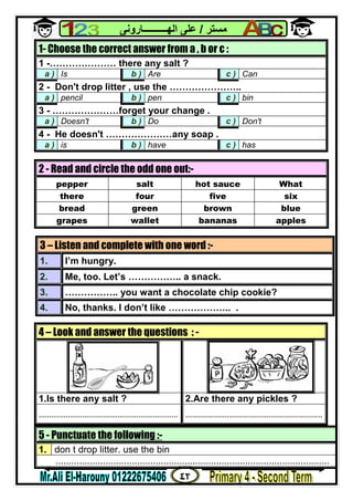٤٢
‫ﻣﺴﺘﺮ‬/‫اﻟﮭــــــــــﺎروﻧﻰ‬ ‫ﻋﻠﻰ‬
5 - Punctuate the following :-
1. don t drop litter. use the bin
........................................................................................................
1- Choose the correct answer from a , b or c :
1 -………………… there any salt ?
a ) Is b ) Are c ) Can
2 - Don't drop litter , use the …………………..
a ) pencil b ) pen c ) bin
3 - …………………forget your change .
a ) Doesn't b ) Do c ) Don't
4 - He doesn't …………………any soap .
a ) is b ) have c ) has
2 - Read and circle the odd one out:-
pepper salt hot sauce What
there four five six
bread green brown blue
grapes wallet bananas apples
3 – Listen and complete with one word :-
1. I’m hungry.
2. Me, too. Let’s …………….. a snack.
3. …………….. you want a chocolate chip cookie?
4. No, thanks. I don’t like ……………….. .
4 – Look and answer the questions : -
1.Is there any salt ? 2.Are there any pickles ?
................................................................... ..................................................................
 