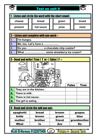 ٤٣
‫ﻣﺴﺘﺮ‬/‫اﻟﮭــــــــــﺎروﻧﻰ‬ ‫ﻋﻠﻰ‬
1 - Listen and circle the word with the short vowel :
cheese bread green bread
present hot sauce prize meat
2 – Listen and complete with one word :-
1. I’m hungry.
2. Me, too. Let’s have a ……………. .
3. Do you ………………. a chocolate chip cookie?
4. What …………………… some strawberry ice cream?
3 - Read and write ( True ) T or ( False ) F :-
False True
1. They are in the kitchen .
2. There is milk .
3. There is hot sauce .
4. The girl is eating .
4 - Read and circle the odd one out:-
spaghetti bread broom grapes
bride brown green blue
mother brother friend grandmother
What Is Are Do
Test on unit 9
 