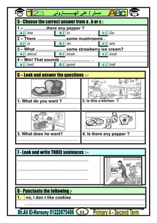 ٤٤
‫ﻣﺴﺘﺮ‬/‫اﻟﮭــــــــــﺎروﻧﻰ‬ ‫ﻋﻠﻰ‬
8 - Punctuate the following :-
1. no, i don t like cookies
......................................................................................................
5 - Choose the correct answer from a , b or c :
1 – …………….there any pepper ?
a ) Are b ) Is c ) Do
2 – There …………………some mushrooms .
a ) is b ) do c ) are
3 – What ………………… some strawberry ice cream?
a ) about b ) book c ) boat
4 – Mm! That sounds ………………… .
a ) bad b ) good c ) ball
6 – Look and answer the questions : -
1. What do you want ? 2. Is this a kitchen ?
................................................................... ..................................................................
3. What does he want? 4. Is there any pepper ?
.................................................................. ..................................................................
7 - Look and write THREE sentences : -
......................................................
......................................................
......................................................
 
