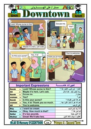 ٤٥
‫ﻣﺴﺘﺮ‬/‫اﻟﮭــــــــــﺎروﻧﻰ‬ ‫ﻋﻠﻰ‬
Important Expressions ‫ھﺎﻣـــــــــﺔ‬ ‫ﺗﻌﺒﯿﺮات‬
Sarah :- Look! Whose purse is this? ‫أﻧﻈﺮ‬!‫؟‬ ‫ھﺬا‬ ‫اﻟﻨﻘﻮد‬ ‫ﻛﯿﺲ‬ ‫ﻟﻤﻦ‬
Ali :- Maybe it’s hers. Let’s ask. ‫ﻟﮭﺎ‬ ‫ﯾﻜﻮن‬ ‫رﺑﻤﺎ‬.‫ﻧﺴﺄل‬ ‫ھﯿﺎ‬
Sarah :- Excuse me. ‫ﻣﻌﺬرة‬.
woman :- Yes? ‫؟‬ ‫ﻧﻌﻢ‬
Sarah :- Is this your purse? ‫؟‬ ‫ﻧﻘﻮدك‬ ‫ﻛﯿﺲ‬ ‫ھﺬا‬ ‫ھﻞ‬
woman :- Yes, it is! Thank you so much. ‫ھﻮ‬ ‫اﻧﮫ‬ ‫ﻧﻌﻢ‬!‫ﺟﺪا‬ ‫ﻛﺜﯿﺮا‬ ‫ﺷﻜﺮا‬.
Ali :- You’re welcome. ‫اﻟﺮﺣﺐ‬ ‫ﻋﻠﻰ‬
Boy :- I want ice cream ‫ﻛﺮﯾﻢ‬ ‫آﯾﺲ‬ ‫أرﯾﺪ‬ ‫أﻧﺎ‬
Mother :- Okay. How much is that? ‫ﻛﻢ‬‫؟‬ ‫ھﺬا‬ ‫ﺛﻤﻦ‬
Seller :- It’s two pounds. ‫ﺟﻨﯿﮫ‬ ‫اﺛﻨﯿﻦ‬ ‫اﻧﮫ‬
Mother :- Great! We’ll take two. ‫ﻋﻈﯿﻢ‬!‫اﺛﻨﯿﻦ‬ ‫ﻧﺄﺧﺬ‬ ‫ﺳﻮف‬

Unit
10 
Unit
10
 