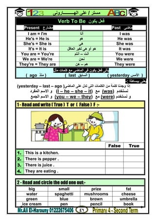 ٤٦
‫ﻣﺴﺘﺮ‬/‫اﻟﮭــــــــــﺎروﻧﻰ‬ ‫ﻋﻠﻰ‬
‫ﺑﺒﺴﺎﻃﺔ‬ ‫ﯾﻌﻨﻰ‬:-
‫إذا‬‫اﻟﻤﺎﺿﻰ‬ ‫ﻋﻠﻰ‬ ‫ﺗﺪل‬ ‫اﻟﺘﻰ‬ ‫اﻟﻜﻠﻤﺎت‬ ‫ﻣﻦ‬ ‫ﻛﻠﻤﺔ‬ ‫وﺟﺪﻧﺎ‬)(yesterday – last – ago
‫ﻧﺴﺘﺨﺪم‬)was(‫ﻣﻊ‬)it–she–he–I(‫اﻟﻤﻔﺮد‬ ‫اﻻﺳﻢ‬ ‫و‬
‫ﻧﺴﺘﺨﺪم‬ ‫و‬)were(‫ﻣﻊ‬)they–we–ouy(‫اﻟﺠﻤﻊ‬ ‫اﻻﺳﻢ‬ ‫و‬
Verb To Be ‫ﯾﻜﻮن‬ ‫ﻓﻌﻞ‬
Present ‫ﻣﻀﺎرع‬ Past ‫ﻣﺎﺿﻰ‬
I am = I'm ‫أﻧﺎ‬ I was
He's = He is ‫ھﻮ‬ He was
She's = She is ‫ھﻰ‬ She was
It's = It is ‫اﻟﻌﺎﻗﻞ‬ ‫ﻟﻐﯿﺮ‬ ‫ھﻰ‬ ‫أو‬ ‫ھﻮ‬ It was
You are = You're ‫أﻧﺖ‬–‫أﻧﺘﻢ‬ You were
We are = We're ‫ﻧﺤﻦ‬ We were
They're = They are ‫ھﻢ‬–‫ھﻦ‬ They were
‫ﻣﺜﻞ‬ ‫ﻛﻠﻤﺎت‬ ‫ﻣﻊ‬ ‫اﻟﻤﺎﺿﻰ‬ ‫ﻓﻰ‬ ‫ﯾﻜﻮن‬ ‫ﻓﻌﻞ‬ ‫ﯾﺄﺗﻰ‬
)‫اﻷﻣﺲ‬yesterday()‫اﻟﺴﺎﺑﻖ‬last) (‫ﻣﻨﺬ‬ago(
1 - Read and write ( True ) T or ( False ) F :-
False True
1. This is a kitchen.
2. There is pepper .
3. There is juice .
4. They are eating .
2 - Read and circle the odd one out:-
big small prize fat
water spaghetti mushrooms cheese
green blue brown umbrella
ice cream pen pencil book
 