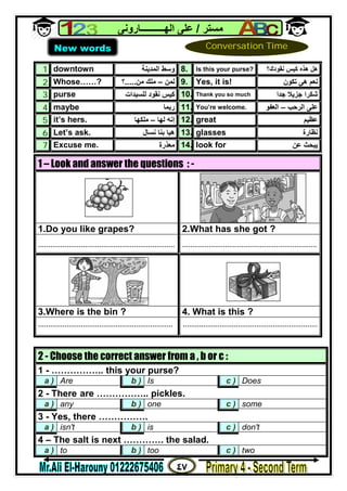 ٤٧
‫ﻣﺴﺘﺮ‬/‫اﻟﮭــــــــــﺎروﻧﻰ‬ ‫ﻋﻠﻰ‬
1. downtown ‫اﻟﻤﺪﯾﻨﺔ‬ ‫وﺳﻂ‬ 8. Is this your purse? ‫ھﺬه‬ ‫ھﻞ‬‫ﻧﻘﻮدك‬ ‫ﻛﯿﺲ‬‫؟‬
2. Whose……? ‫ﻟﻤﻦ‬–‫ﻣﻠﻚ‬‫ﻣﻦ‬.....‫؟‬ 9. Yes, it is! ‫ھﻰ‬ ‫ﻧﻌﻢ‬‫ﺗﻜﻮن‬
3. purse ‫ﻧﻘﻮد‬ ‫ﻛﯿﺲ‬‫ﻟﻠﺴﯿﺪات‬ 10. Thank you so much ‫ﺟﺰﯾﻼ‬ ‫ﺷﻜﺮا‬‫ﺟﺪا‬
4. maybe ‫رﺑﻤﺎ‬ 11. You’re welcome. ‫اﻟﺮﺣﺐ‬ ‫ﻋﻠﻰ‬–‫اﻟﻌﻔﻮ‬
5. it’s hers. ‫ﻟﮭﺎ‬ ‫إﻧﮫ‬–‫ﻣﻠﻜﮭﺎ‬ 12. great ‫ﻋﻈﯿﻢ‬
6. Let’s ask. ‫ﻧﺴﺎل‬ ‫ﺑﻨﺎ‬ ‫ھﯿﺎ‬ 13. glasses ‫ﻧﻈﺎرة‬
7. Excuse me. ‫ﻣﻌﺬرة‬ 14. look for ‫ﻋﻦ‬ ‫ﯾﺒﺤﺚ‬
1 – Look and answer the questions : -
1.Do you like grapes? 2.What has she got ?
................................................................... ..................................................................
3.Where is the bin ? 4. What is this ?
.................................................................. ..................................................................
2 - Choose the correct answer from a , b or c :
1 - …………….. this your purse?
a ) Are b ) Is c ) Does
2 - There are …………….. pickles.
a ) any b ) one c ) some
3 - Yes, there …………….
a ) isn't b ) is c ) don't
4 – The salt is next …………. the salad.
a ) to b ) too c ) two
New words Conversation Time
 