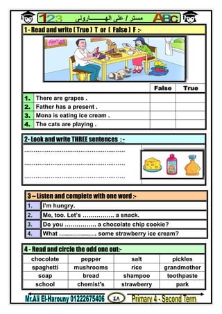 ٤٨
‫ﻣﺴﺘﺮ‬/‫اﻟﮭــــــــــﺎروﻧﻰ‬ ‫ﻋﻠﻰ‬
2- Look and write THREE sentences : -
......................................................
......................................................
......................................................
1 - Read and write ( True ) T or ( False ) F :-
False True
1. There are grapes .
2. Father has a present .
3. Mona is eating ice cream .
4. The cats are playing .
3 – Listen and complete with one word :-
1. I’m hungry.
2. Me, too. Let’s ……………. a snack.
3. Do you ……………. a chocolate chip cookie?
4. What ………………. some strawberry ice cream?
4 - Read and circle the odd one out:-
chocolate pepper salt pickles
spaghetti mushrooms rice grandmother
soap bread shampoo toothpaste
school chemist's strawberry park
 