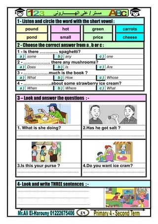 ٤٩
‫ﻣﺴﺘﺮ‬/‫اﻟﮭــــــــــﺎروﻧﻰ‬ ‫ﻋﻠﻰ‬
4- Look and write THREE sentences : -
.............................................................................
.............................................................................
..............................................................................
2 - Choose the correct answer from a , b or c :
1 - Is there …………. spaghetti?
a ) some b ) any c ) one
2 - ………………. there any mushrooms?
a ) Does b ) Is c ) Are
3 - ………………much is the book ?
a ) What b ) How c ) Whose
4 - ………………..about some strawberry ice cream?
a ) When b ) Where c ) What
3 – Look and answer the questions : -
1. What is she doing? 2.Has he got salt ?
................................................................... ..................................................................
3.Is this your purse ? 4.Do you want ice cram?
.................................................................. ..................................................................
1 - Listen and circle the word with the short vowel :
pound hot green carrots
pond small price cheese
 