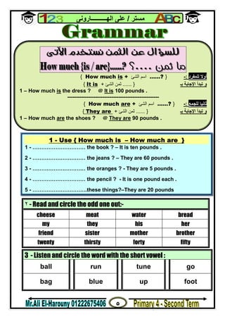 ٥
‫ﻣﺴﺘﺮ‬/‫اﻟﮭــــــــــﺎروﻧﻰ‬ ‫ﻋﻠﻰ‬
٢ - Read and circle the odd one out:-
cheese meat water bread
my they his her
friend sister mother brother
twenty thirsty forty fifty
3 - Listen and circle the word with the short vowel :
ball run tune go
bag blue up foot

‫ﻟﻠﻤﻔﺮد‬ ‫أوﻻ‬:-}?……‫اﻟﺸﺊ‬ ‫اﺳﻢ‬+isHow much{
‫ﺑـ‬ ‫اﻹﺟﺎﺑﺔ‬ ‫ﺗﺒﺪأ‬ ‫و‬}......‫ﺛﻤﻦ‬‫اﻟﺸﺊ‬+It is{
1 – How much is the dress ? @ It is 100 pounds .
----------------------------------------------------
‫ﺛﺎﻧﯿﺎ‬‫ﻟﻠﺠﻤﻊ‬:-}?……‫اﻟﺸﺊ‬ ‫اﺳﻢ‬+areHow much{
‫ﺑـ‬ ‫اﻹﺟﺎﺑﺔ‬ ‫ﺗﺒﺪأ‬ ‫و‬}......‫ﺛﻤﻦ‬‫اﻟﺸﺊ‬+They are{
1 – How much are the shoes ? @ They are 90 pounds .
1 - Use { How much is – How much are }
1 - ………………………… the book ? – It is ten pounds .
2 - ………………………… the jeans ? – They are 60 pounds .
3 - ………………………… the oranges ? - They are 5 pounds .
4 - ………………………… the pencil ? - It is one pound each .
5 - ………………………….these things?–They are 20 pounds
 