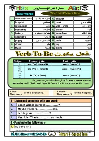 ٥٠
‫ﻣﺴﺘﺮ‬/‫اﻟﮭــــــــــﺎروﻧﻰ‬ ‫ﻋﻠﻰ‬
1. department store ‫اﻷﻗﺴﺎم‬ ‫ﻣﺘﻌﺪد‬ ‫ﻣﺤﻞ‬ 10. answer ‫ﯾﺠﯿﺐ‬
2. hospital ‫ﻣﺴﺘﺸﻔﻰ‬ 11. desk ‫ﻣﻜﺘﺐ‬–‫درج‬
3. restaurant ‫ﻣﻄﻌﻢ‬ 12. was – were ‫ﻛﺎن‬–‫ﻛﺎﻧﻮا‬
4. bookshop ‫ﻛﺘﺐ‬ ‫ﻣﺤﻞ‬ 13. butter ‫ذﺑﺪة‬
5. bakery ‫ﻣﺨﺒﺰ‬-‫ﻓﺮن‬–‫ﻃﺎﺑﻮﻧﺔ‬ 14. aeroplane ‫رﻛﺎب‬ ‫ﻃﺎﺋﺮة‬
6. chemist’s ‫ﺻﯿﺪﻟﯿﺔ‬ 15. ticket ‫ﺗﺬﻛﺮة‬
7. puppy ‫ﺻﻐﯿﺮ‬ ‫ﻛﻠﺐ‬–‫ﺟﺮو‬ 16. crab ‫ﻛﺎﺑﻮرﯾﺎ‬
8. dream ‫ﺣﻠﻢ‬ 17. cry ‫ﯾﺒﻜﻰ‬
9. truck ‫ﺷﺎﺣﻨﺔ‬ 18. drum ‫ﻃﺒﻠﺔ‬
2 - Punctuate the following :-
1. no there isn t
........................................................................................................
1 – Listen and complete with one word :-
1. Look! Whose purse is …………..?
2. Maybe it’s hers. …………… ask.
3. Is this your ……………….?
4. Yes, it is! Thank …………. so much.
New words Word and Phonics Time
Subject Present ‫ﻣﻀﺎرع‬ Past ‫ﻣ‬‫ﺎ‬‫ﺿﻰ‬
I am ( 'm ) – (am n't) was – ( wasn't )
You
We
They
are ( 're ) – (aren't) were – ( weren't )
He
She
It
is ( 's ) – (isn't) was – ( wasn't )
‫اﺳﺘﺨﺪام‬ ‫ﯾﺘﻢ‬was – were‫ﻣﺜﻞ‬ ‫اﻟﻤﺎﺿﻰ‬ ‫زﻣﻦ‬ ‫ﻋﻠﻰ‬ ‫ﺗﺪل‬ ‫ﻛﻠﻤﺔ‬ ‫اﻟﺠﻤﻠﺔ‬ ‫ﻓﻰ‬ ‫ﺟﺎء‬ ‫إذا‬
Yesterday ‫اﻷﻣﺲ‬ / last ‫اﻟﺴﺎﺑﻖ‬ l ago ‫ﻣﻨﺬ‬ / once ‫ﻣﺮة‬ ‫ذات‬ / one day ‫ﯾﻮم‬ ‫ذات‬ ….etc
 