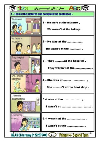 ٥١
‫ﻣﺴﺘﺮ‬/‫اﻟﮭــــــــــﺎروﻧﻰ‬ ‫ﻋﻠﻰ‬
1 – Look at the pictures and complete the sentences :-
1 – We were at the museum ,
We weren't at the bakery .
2 – He was at the ……………..,
He wasn't at the ………….. .
3 – They ………..at the hospital ,
They weren't at the ………………. .
4 – She was at ……… …………. ,
She ………n’t at the bookshop .
5 –I was at the ………………… ,
I wasn't at ………. ………… …..… .
6 –I wasn't at the ………………… ,
I wasn't at the ………………… .
 