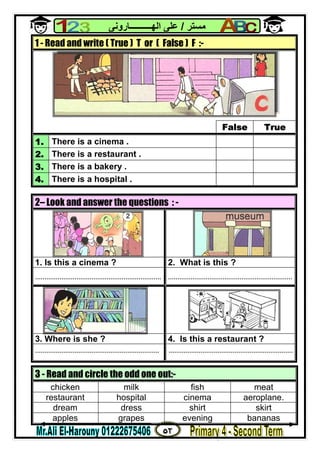 ٥٢
‫ﻣﺴﺘﺮ‬/‫اﻟﮭــــــــــﺎروﻧﻰ‬ ‫ﻋﻠﻰ‬
1 - Read and write ( True ) T or ( False ) F :-
False True
1. There is a cinema .
2. There is a restaurant .
3. There is a bakery .
4. There is a hospital .
2– Look and answer the questions : -
1. Is this a cinema ? 2. What is this ?
................................................................... ..................................................................
3. Where is she ? 4. Is this a restaurant ?
.................................................................. ..................................................................
3 - Read and circle the odd one out:-
chicken milk fish meat
restaurant hospital cinema aeroplane.
dream dress shirt skirt
apples grapes evening bananas
 