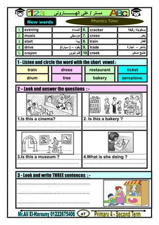 ٥٣
‫ﻣﺴﺘﺮ‬/‫اﻟﮭــــــــــﺎروﻧﻰ‬ ‫ﻋﻠﻰ‬
1. evening ‫اﻟﻤﺴﺎء‬ 6. cracker ‫رﻗﯿﻘﺔ‬ ‫ﺑﺴﻜﻮﯾﺘﮫ‬
2. music ‫ﻣﻮﺳﯿﻘﻰ‬ 7. cross ‫ﯾﻌﺒﺮ‬
3. start ‫ﯾﺒﺪأ‬ 8. train ‫ﻗﻄﺎر‬
4. drive ‫ﯾﻘﻮد‬–)‫ﺳﯿﺎرة‬( 9. trade ‫ﯾﺘﺎﺟﺮ‬–‫ﺗﺠﺎرة‬
5. crayon ‫ﺗﻠﻮﯾﻦ‬ ‫ﻗﻠﻢ‬ 10. creek ‫ﺻﻐﯿﺮ‬ ‫ﺧﻠﯿﺞ‬
3 - Look and write THREE sentences : -
......................................................
......................................................
......................................................
1 - Listen and circle the word with the short vowel :
train dress restaurant ticket
drum tree bakery aeroplane.
2 – Look and answer the questions : -
1.Is this a cinema? 2. Is this a bakery ?
................................................................... ..................................................................
3.Is this a museum ? 4.What is she doing ?
.................................................................. ..................................................................
New words Phonics Time
 