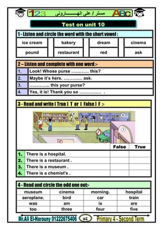 ٥٤
‫ﻣﺴﺘﺮ‬/‫اﻟﮭــــــــــﺎروﻧﻰ‬ ‫ﻋﻠﻰ‬
1 - Listen and circle the word with the short vowel :
ice cream bakery dream cinema
pound restaurant red ask
2 – Listen and complete with one word :-
1. Look! Whose purse ………… this?
2. Maybe it’s hers. …………. ask.
3. ………….. this your purse?
4. Yes, it is! Thank you so …………… .
3 - Read and write ( True ) T or ( False ) F :-
False True
1. There is a hospital.
2. There is a restaurant .
3. There is a museum .
4. There is a chemist's .
4 - Read and circle the odd one out:-
museum cinema morning. hospital
aeroplane. bird car train
was am is are
too three four five
Test on unit 10
 