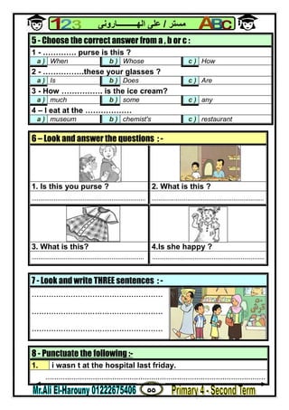 ٥٥
‫ﻣﺴﺘﺮ‬/‫اﻟﮭــــــــــﺎروﻧﻰ‬ ‫ﻋﻠﻰ‬
8 - Punctuate the following :-
1. i wasn t at the hospital last friday.
......................................................................................................
5 - Choose the correct answer from a , b or c :
1 - …………. purse is this ?
a ) When b ) Whose c ) How
2 - …………….these your glasses ?
a ) Is b ) Does c ) Are
3 - How ……………. is the ice cream?
a ) much b ) some c ) any
4 – I eat at the ………………
a ) museum b ) chemist's c ) restaurant
6 – Look and answer the questions : -
1. Is this you purse ? 2. What is this ?
................................................................... ..................................................................
3. What is this? 4.Is she happy ?
.................................................................. ..................................................................
7 - Look and write THREE sentences : -
......................................................
......................................................
......................................................
 