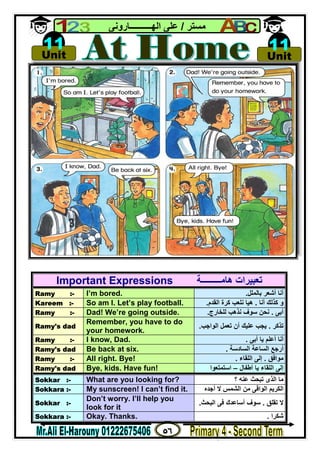 ٥٦
‫ﻣﺴﺘﺮ‬/‫اﻟﮭــــــــــﺎروﻧﻰ‬ ‫ﻋﻠﻰ‬
Important Expressions ‫ھﺎﻣـــــــــﺔ‬ ‫ﺗﻌﺒﯿﺮات‬
Ramy :- I’m bored. ‫ﺑﺎﻟﻤﻠﻞ‬ ‫أﺷﻌﺮ‬ ‫أﻧﺎ‬.
Kareem :- So am I. Let’s play football. ‫أﻧﺎ‬ ‫ﻛﺬﻟﻚ‬ ‫و‬.‫اﻟﻘﺪم‬ ‫ﻛﺮة‬ ‫ﻧﻠﻌﺐ‬ ‫ھﯿﺎ‬.
Ramy :- Dad! We’re going outside. ‫أﺑﻰ‬.‫ﻟﻠﺨﺎرج‬ ‫ﻧﺬھﺐ‬ ‫ﺳﻮف‬ ‫ﻧﺤﻦ‬.
Ramy's dad
Remember, you have to do
your homework.
‫ﺗﺬﻛﺮ‬.‫اﻟﻮاﺟﺐ‬ ‫ﺗﻌﻤﻞ‬ ‫أن‬ ‫ﻋﻠﯿﻚ‬ ‫ﯾﺠﺐ‬.
Ramy :- I know, Dad. ‫أﺑﻰ‬ ‫ﯾﺎ‬ ‫أﻋﻠﻢ‬ ‫أﻧﺎ‬.
Ramy's dad Be back at six. ‫اﻟﺴﺎدﺳﺔ‬ ‫اﻟﺴﺎﻋﺔ‬ ‫أرﺟﻊ‬.
Ramy :- All right. Bye! ‫ﻣﻮاﻓﻖ‬.‫إﻟﻰ‬‫اﻟﻠﻘﺎء‬.
Ramy's dad Bye, kids. Have fun! ‫أﻃﻔﺎل‬ ‫ﯾﺎ‬ ‫اﻟﻠﻘﺎء‬ ‫إﻟﻰ‬–‫اﺳﺘﻤﺘﻌﻮا‬
Sokkar :- What are you looking for? ‫؟‬ ‫ﻋﻨﮫ‬ ‫ﺗﺒﺤﺚ‬ ‫اﻟﺬى‬ ‫ﻣﺎ‬
Sokkara :- My sunscreen! I can’t find it. ‫أﺟﺪه‬ ‫ﻻ‬ ‫اﻟﺸﻤﺲ‬ ‫ﻣﻦ‬ ‫اﻟﻮاﻗﻰ‬ ‫اﻟﻜﺮﯾﻢ‬
Sokkar :-
Don’t worry. I’ll help you
look for it
‫ﺗﻘﻠﻖ‬ ‫ﻻ‬.‫اﻟﺒﺤﺚ‬ ‫ﻓﻰ‬ ‫أﺳﺎﻋﺪك‬ ‫ﺳﻮف‬.
Sokkara :- Okay. Thanks. ‫ﺷﻜﺮا‬.

Unit
11 
Unit
11
 