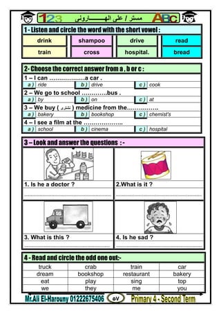 ٥٧
‫ﻣﺴﺘﺮ‬/‫اﻟﮭــــــــــﺎروﻧﻰ‬ ‫ﻋﻠﻰ‬
1 - Listen and circle the word with the short vowel :
drink shampoo drive read
train cross hospital. bread
2- Choose the correct answer from a , b or c :
1 – I can ………………a car .
a ) ride b ) drive c ) cook
2 – We go to school ………….bus .
a ) by b ) on c ) at
3 – We buy ( ‫ﻧﺸﺘﺮى‬ ) medicine from the…………….
a ) bakery b ) bookshop c ) chemist's
4 – I see a film at the ………………..
a ) school b ) cinema c ) hospital
3 – Look and answer the questions : -
1. Is he a doctor ? 2.What is it ?
................................................................... ..................................................................
3. What is this ? 4. Is he sad ?
.................................................................. ..................................................................
4 - Read and circle the odd one out:-
truck crab train car
dream bookshop restaurant bakery
eat play sing top
we they me you
 